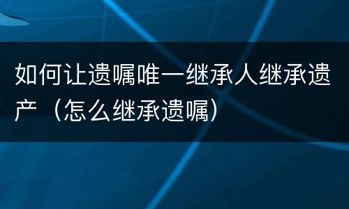 如何让遗嘱唯一继承人继承遗产（怎么继承遗嘱）
