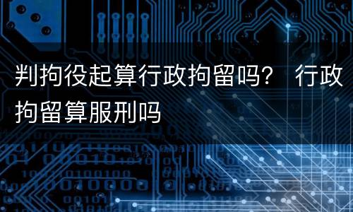 判拘役起算行政拘留吗？ 行政拘留算服刑吗