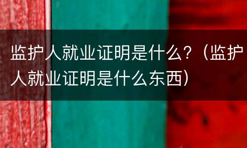 监护人就业证明是什么?（监护人就业证明是什么东西）