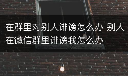在群里对别人诽谤怎么办 别人在微信群里诽谤我怎么办