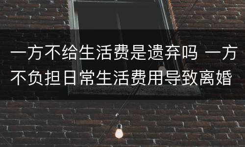 一方不给生活费是遗弃吗 一方不负担日常生活费用导致离婚是否属于遗弃