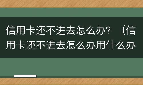 信用卡还不进去怎么办？（信用卡还不进去怎么办用什么办法解决）