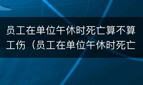 员工在单位午休时死亡算不算工伤（员工在单位午休时死亡算不算工伤赔偿）