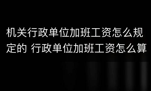 机关行政单位加班工资怎么规定的 行政单位加班工资怎么算
