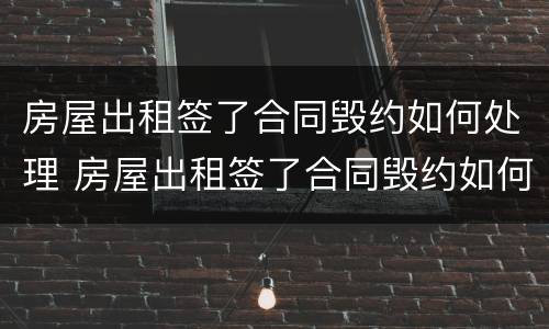 房屋出租签了合同毁约如何处理 房屋出租签了合同毁约如何处理呢