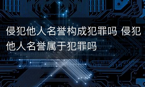 侵犯他人名誉构成犯罪吗 侵犯他人名誉属于犯罪吗