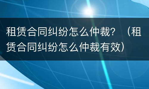 租赁合同纠纷怎么仲裁?(租赁合同纠纷怎么仲裁有效)