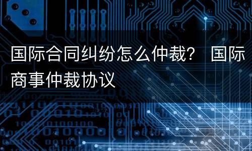 国际合同纠纷怎么仲裁？ 国际商事仲裁协议