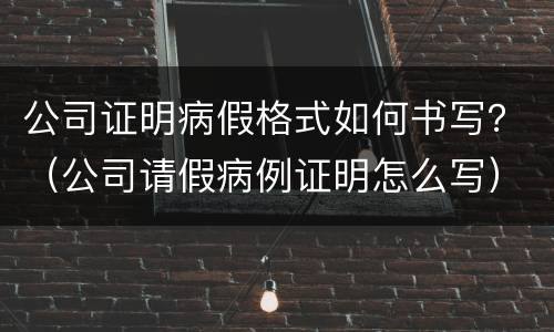 公司证明病假格式如何书写？（公司请假病例证明怎么写）