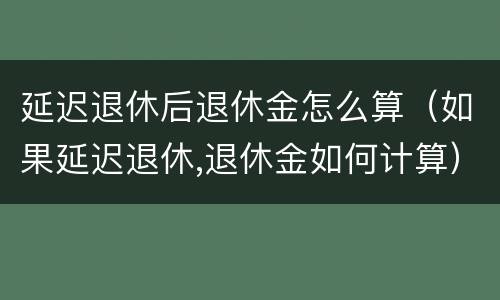 延迟退休后退休金怎么算（如果延迟退休,退休金如何计算）