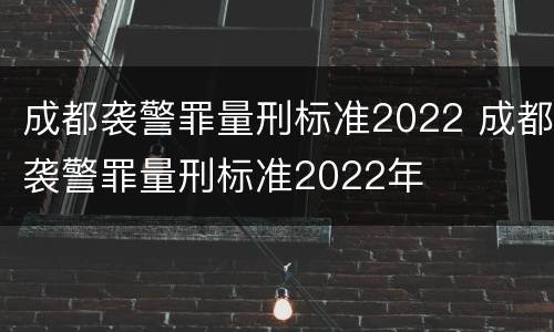 成都袭警罪量刑标准2022 成都袭警罪量刑标准2022年