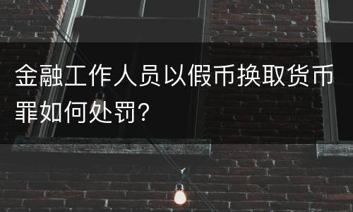 金融工作人员以假币换取货币罪如何处罚？