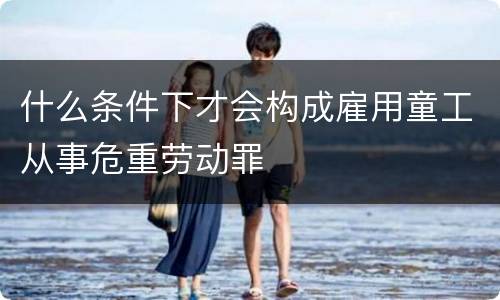 什么条件下才会构成雇用童工从事危重劳动罪