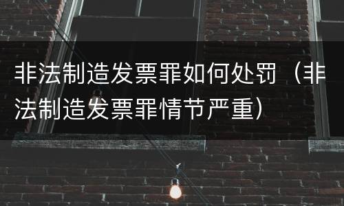 非法制造发票罪如何处罚（非法制造发票罪情节严重）