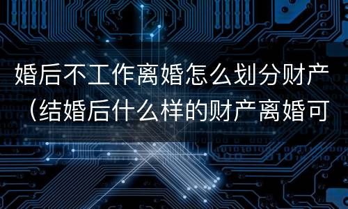 婚后不工作离婚怎么划分财产（结婚后什么样的财产离婚可以不分配）