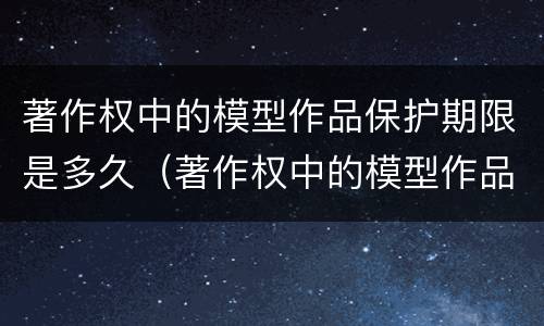 著作权中的模型作品保护期限是多久（著作权中的模型作品保护期限是多久啊）