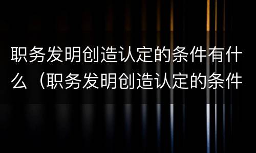 职务发明创造认定的条件有什么（职务发明创造认定的条件有什么）