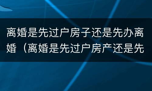 离婚是先过户房子还是先办离婚（离婚是先过户房产还是先办手续）