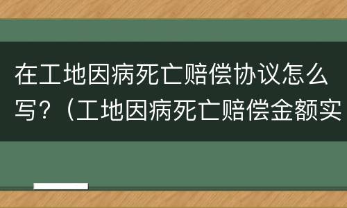 在工地因病死亡赔偿协议怎么写?（工地因病死亡赔偿金额实例）