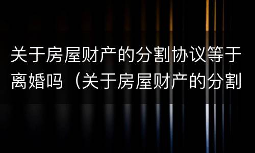 关于房屋财产的分割协议等于离婚吗（关于房屋财产的分割协议等于离婚吗）