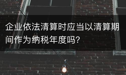 企业依法清算时应当以清算期间作为纳税年度吗？