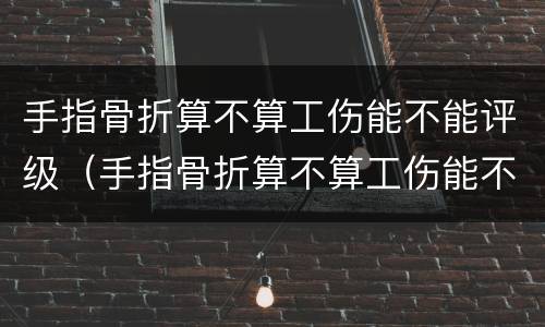 手指骨折算不算工伤能不能评级（手指骨折算不算工伤能不能评级残疾）