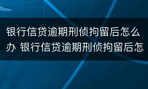 银行信贷逾期刑侦拘留后怎么办 银行信贷逾期刑侦拘留后怎么办呢