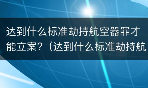 达到什么标准劫持航空器罪才能立案?（达到什么标准劫持航空器罪才能立案侦查）
