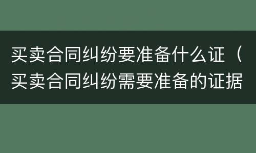 买卖合同纠纷要准备什么证（买卖合同纠纷需要准备的证据材料）