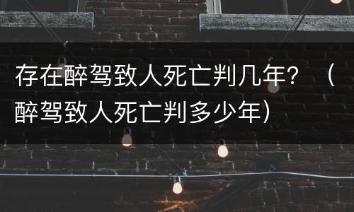 存在醉驾致人死亡判几年？（醉驾致人死亡判多少年）