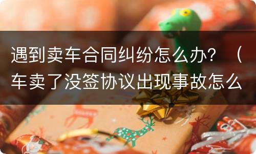 遇到卖车合同纠纷怎么办？（车卖了没签协议出现事故怎么办）