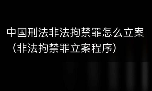 中国刑法非法拘禁罪怎么立案（非法拘禁罪立案程序）