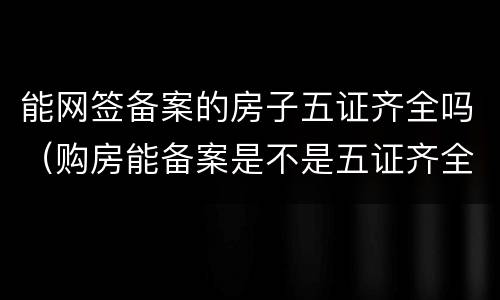 能网签备案的房子五证齐全吗（购房能备案是不是五证齐全）