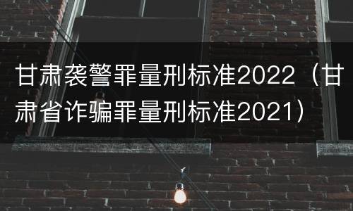 甘肃袭警罪量刑标准2022（甘肃省诈骗罪量刑标准2021）