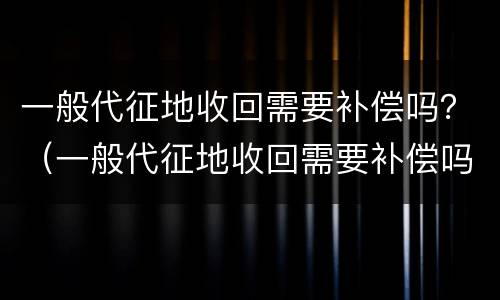 一般代征地收回需要补偿吗？（一般代征地收回需要补偿吗多少钱）