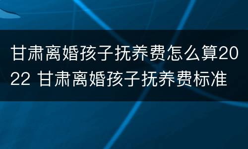 甘肃离婚孩子抚养费怎么算2022 甘肃离婚孩子抚养费标准