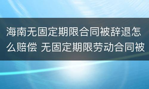 海南无固定期限合同被辞退怎么赔偿 无固定期限劳动合同被辞退补偿案例