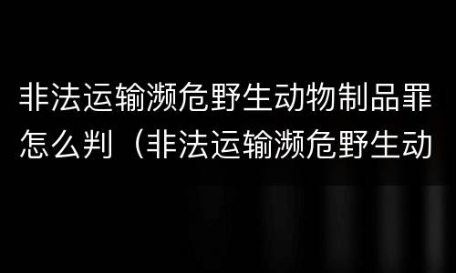 非法运输濒危野生动物制品罪怎么判（非法运输濒危野生动物制品罪怎么判定）