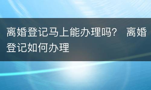 离婚登记马上能办理吗？ 离婚登记如何办理