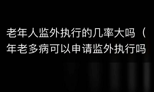 老年人监外执行的几率大吗(年老多病可以申请监外执行吗)