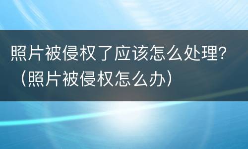 照片被侵权了应该怎么处理？（照片被侵权怎么办）