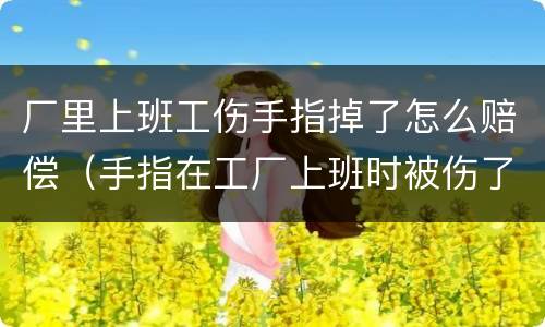 厂里上班工伤手指掉了怎么赔偿（手指在工厂上班时被伤了,该怎么算工伤呢?）