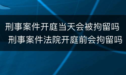 刑事案件开庭当天会被拘留吗 刑事案件法院开庭前会拘留吗