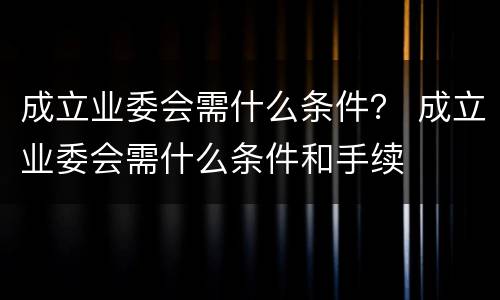 成立业委会需什么条件？ 成立业委会需什么条件和手续