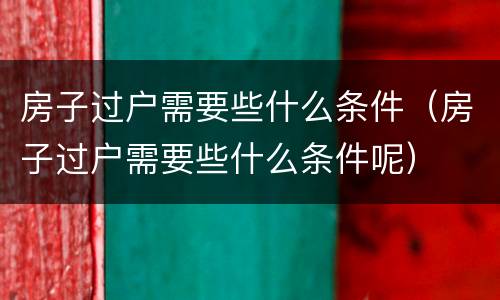 房子过户需要些什么条件（房子过户需要些什么条件呢）
