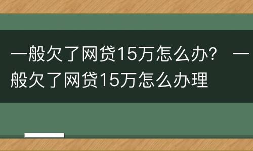 一般欠了网贷15万怎么办？ 一般欠了网贷15万怎么办理
