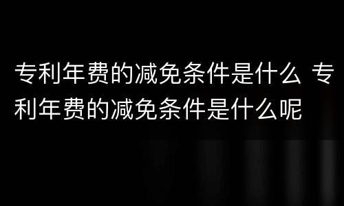 专利年费的减免条件是什么 专利年费的减免条件是什么呢