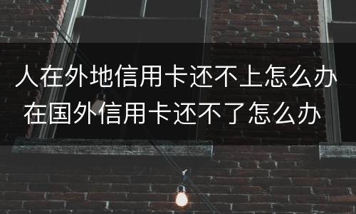 人在外地信用卡还不上怎么办 在国外信用卡还不了怎么办