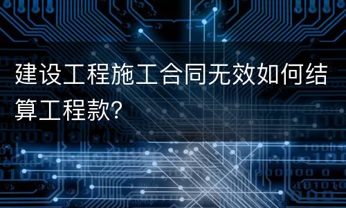 建设工程施工合同无效如何结算工程款？