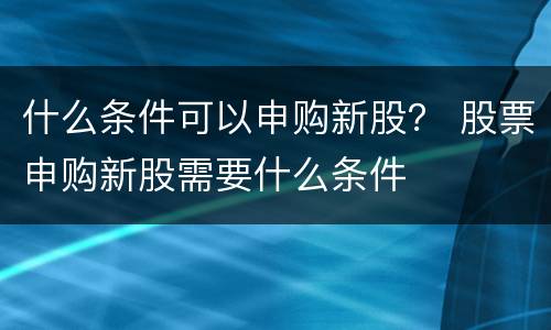 什么条件可以申购新股？ 股票申购新股需要什么条件